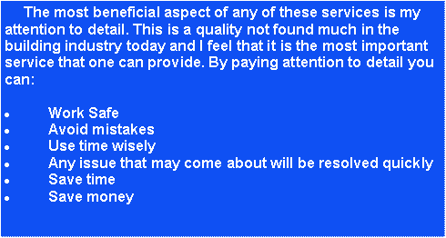 Text Box:      The most beneficial aspect of any of these services is my attention to detail. This is a quality not found much in the building industry today and I feel that it is the most important service that one can provide. By paying attention to detail you can:Work SafeAvoid mistakesUse time wiselyAny issue that may come about will be resolved quicklySave timeSave money